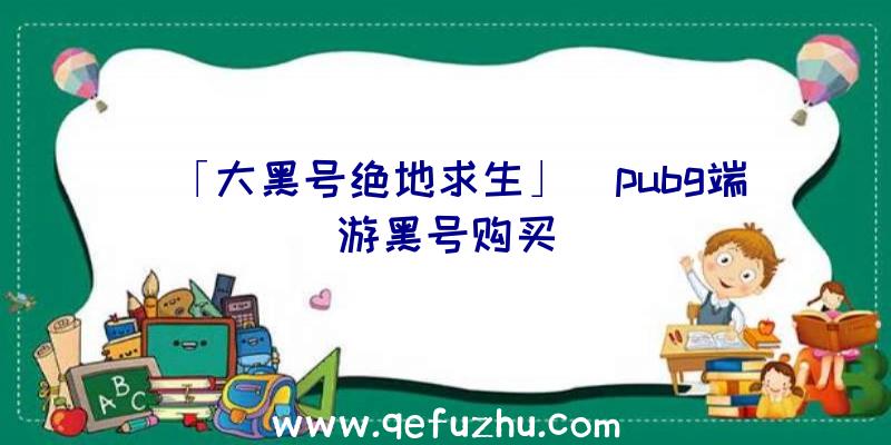 「大黑号绝地求生」|pubg端游黑号购买